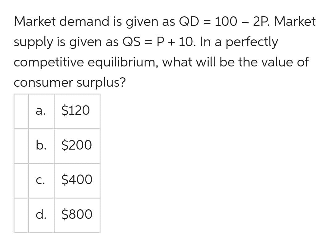 Market demand is given as QD = 100 – 2P. Market
supply is given as QS = P + 10. In a perfectly
competitive equilibrium, what will be the value of
consumer surplus?
а.
$120
b. $200
С.
$400
d. $800
