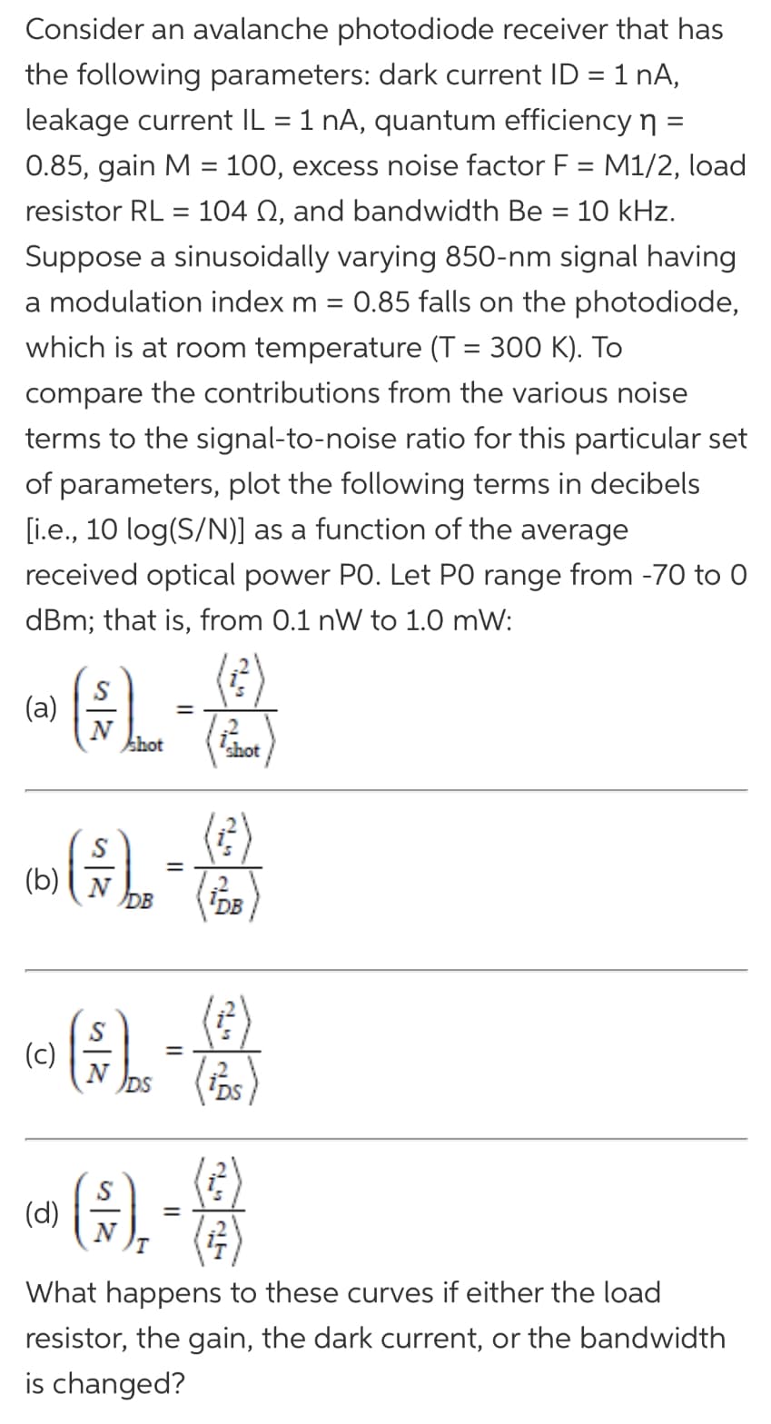 Consider an avalanche photodiode receiver that has
the following parameters: dark current ID = 1 nA,
leakage current IL = 1 nA, quantum efficiency n =
0.85, gain M = 100, excess noise factor F = M1/2, load
resistor RL = 104 N, and bandwidth Be = 10 kHz.
Suppose a sinusoidally varying 850-nm signal having
a modulation index m =
0.85 falls on the photodiode,
which is at room temperature (T = 300 K). To
compare the contributions from the various noise
terms to the signal-to-noise ratio for this particular set
of parameters, plot the following terms in decibels
[i.e., 10 log(S/N)] as a function of the average
received optical power PO. Let PO range from -70 to 0
dBm; that is, from 0.1 nW to 1.0 mW:
S
(a)
khot
shot
()
(b)
DB
IDB
(c)
=
DS
(d)
(#)
What happens to these curves if either the load
resistor, the gain, the dark current, or the bandwidth
is changed?
is 12
