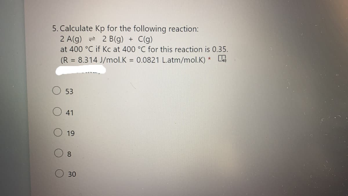 5. Calculate Kp for the following reaction:
2 A(g) = 2 B(g) + C(g)
at 400 °C if Kc at 400 °C for this reaction is 0.35.
(R = 8.314 J/mol.K = 0.0821 L.atm/mol.K) *
%3D
53
19
8.
30
41
