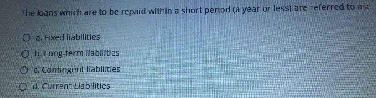 The loans which are to be repaid within a short period (a year or less) are referred to as:
O a. Fixed liabilities
O b. Long-term liabilities
O c. Contingent liabilities
O d. Current Liabilities
