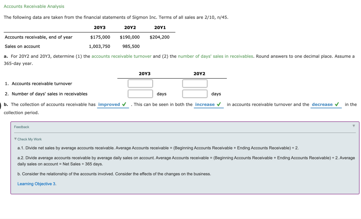 Accounts Receivable Analysis
The following data are taken from the financial statements of Sigmon Inc. Terms of all sales are 2/10, n/45.
20Y3
20Υ2
20Υ1
Accounts receivable, end of year
$175,000
$190,000
$204,200
Sales on account
1,003,750
985,500
a. For 20Y2 and 20Y3, determine (1) the accounts receivable turnover and (2) the number of days' sales in receivables. Round answers to one decimal place. Assume a
365-day year.
20Υ3
20Υ2
1. Accounts receivable turnover
2. Number of days' sales in receivables
days
days
b. The collection of accounts receivable has improved v
This can be seen in both the increase v
in accounts receivable turnover and the decrease
in the
collection period.
Feedback
Check My Work
a.1. Divide net sales by average accounts receivable. Average Accounts receivable = (Beginning Accounts Receivable + Ending Accounts Receivable) ÷ 2.
a.2. Divide average accounts receivable by average daily sales on account. Average Accounts receivable = (Beginning Accounts Receivable + Ending Accounts Receivable) ÷ 2. Average
daily sales on account = Net Sales + 365 days.
b. Consider the relationship of the accounts involved. Consider the effects of the changes on the business.
Learning Objective 3.
