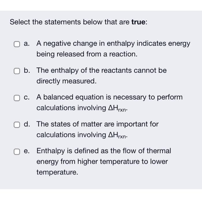 Select the statements below that are true:
O a. A negative change in enthalpy indicates energy
being released from a reaction.
b. The enthalpy of the reactants cannot be
directly measured.
O c. A balanced equation is necessary to perform
calculations involving AHrxn.
d. The states of matter are important for
calculations involving AHrxn.
e. Enthalpy is defined as the flow of thermal
energy from higher temperature to lower
temperature.