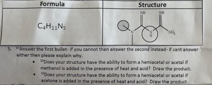 Formula
C4H11N5
Q₁
NH₂
5. 10 Answer the first bullet- if you cannot then answer the second instead- if cant answer
either then please explain why.
10Does your structure have the ability to form a hemiacetal or acetal if
methanol is added in the presence of heat and acid? Draw the product.
10Does your structure have the ability to form a hemiacetal or acetal if
acetone is added in the presence of heat and acid? Draw the product.
Structure
NH
NH