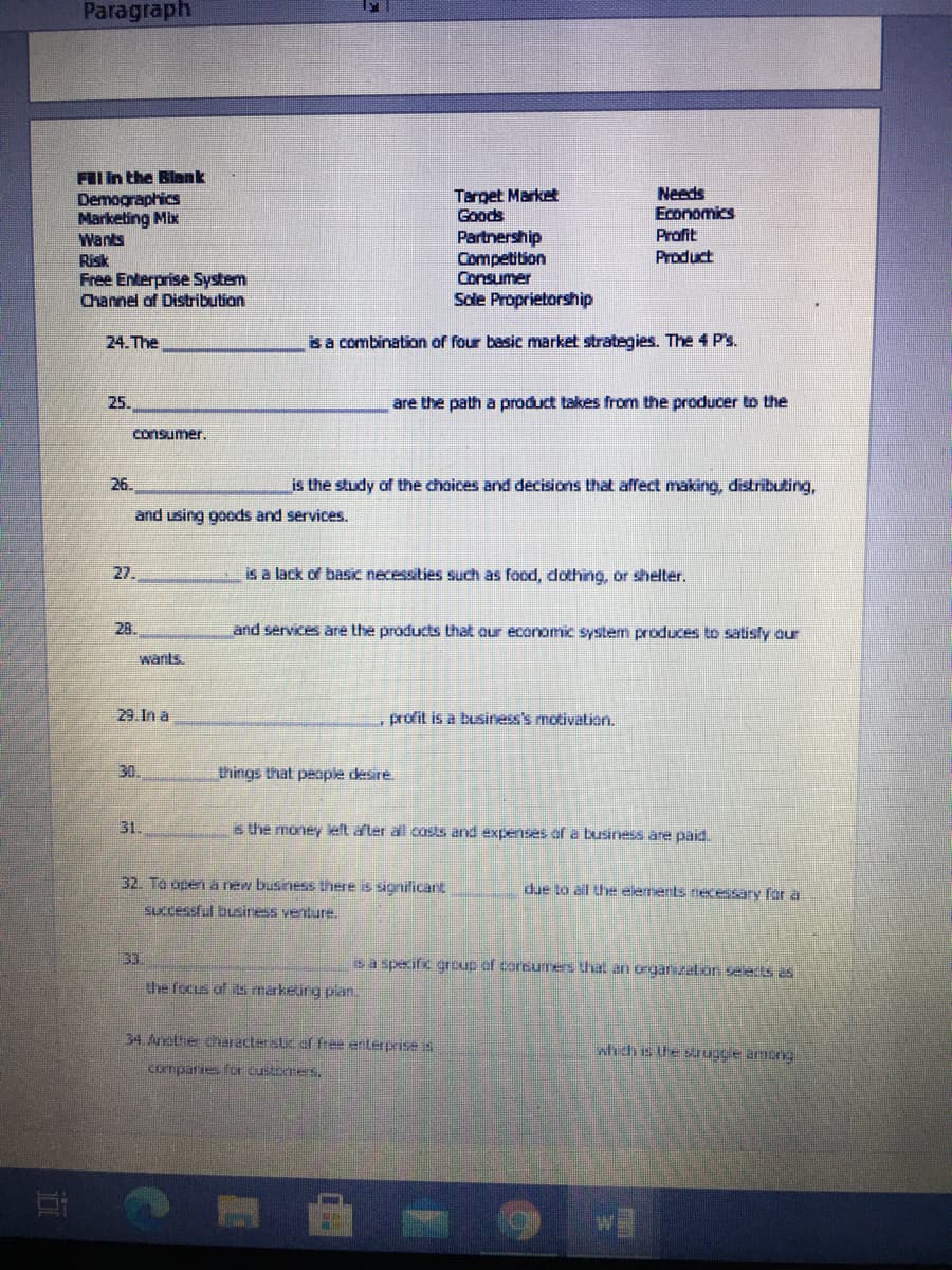 Paragraph
FII In the Blank
Demographics
Marketing Mix
Wants
Risk
Free Enterprise System
Channel of Distribution
Target Market
Goods
Needs
Economics
Profit
Partnership
Competition
Consumer
Product
Sole Proprietorship
24. The
sa combination of four basic market strategies. The 4 P's.
25.
are the path a product takes from the producer to the
consumer.
26.
is the study of the choices and decisions that affect making, distributing,
and using goods and services.
27.
is a lack of basic necessities such as food, dothing, or shelter.
28.
and services are the products that our economic system produces to satisly our
wants
29. In a
profit is a business's motivation.
30.
things that people desire
31.
s the money left after all costs and exenses of a business are paid.
32. To opena new business there is sionificant
due to all the elements necessary fr a
Successful business venture.
33
sa specific eroup of coreumes that an orgarizaton seleds s
the focus af ts marketing plan.
34.Anotie character suc of free enterprise is
which is Ue saugee amtng
comparies for customers.
