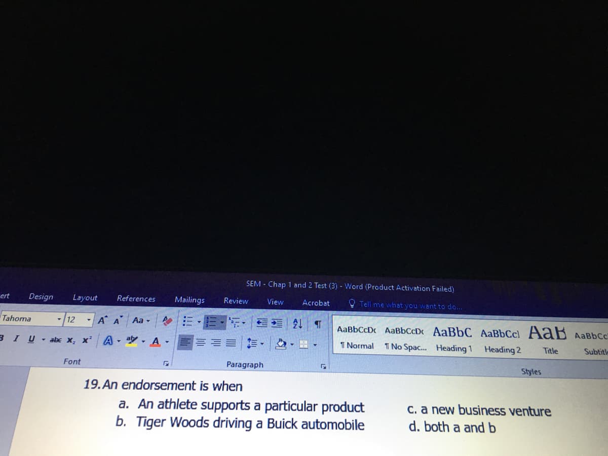 SEM - Chap 1 and 2 Test (3) - Word (Product Activation Failed)
ert
Design
Layout
References
Mailings
Review
View
Acrobat
O Tell me what you want to do...
Tahoma
-/12
- A A Aa -
21 T
AaBbCcDc AaBbCcD AaBbC AaBbCcl AaB AaBbCc
3 IU abe x, x²
- aly , A -
I Normal
I No Spac. Heading 1
Heading 2
Title
Subtitl
Font
Paragraph
Styles
19. An endorsement is when
a. An athlete supports a particular product
b. Tiger Woods driving a Buick automobile
C. a new business venture
d. both a and b
