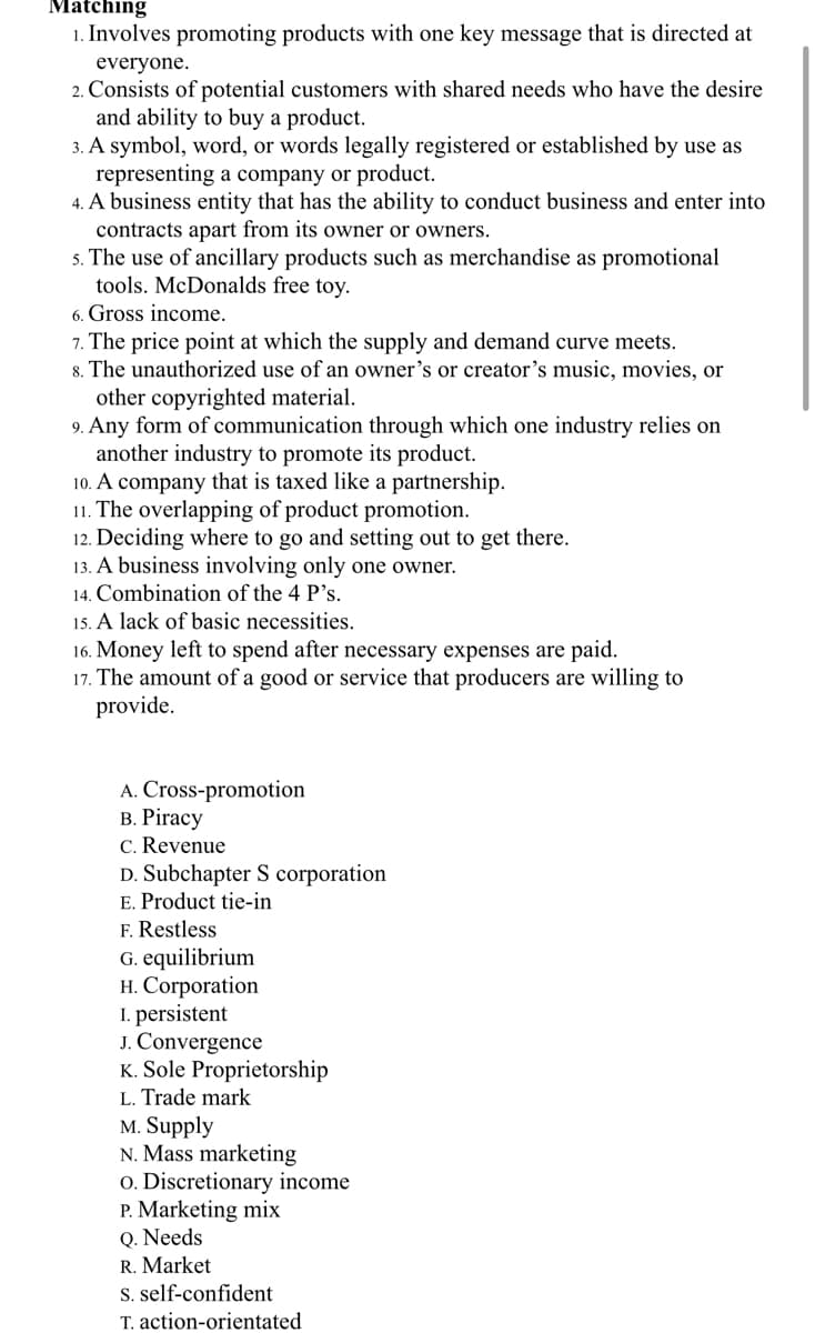 Matching
1. Involves promoting products with one key message that is directed at
everyone.
2. Consists of potential customers with shared needs who have the desire
and ability to buy a product.
3. A symbol, word, or words legally registered or established by use as
representing a company or product.
4. A business entity that has the ability to conduct business and enter into
contracts apart from its owner or owners.
5. The use of ancillary products such as merchandise as promotional
tools. McDonalds free toy.
6. Gross income.
7. The price point at which the supply and demand curve meets.
8. The unauthorized use of an owner's or creator's music, movies, or
other copyrighted material.
9. Any form of communication through which one industry relies on
another industry to promote its product.
10. A company that is taxed like a partnership.
11. The overlapping of product promotion.
12. Deciding where to go and setting out to get there.
13. A business involving only one owner.
14. Combination of the 4 P's.
15. A lack of basic necessities.
16. Money left to spend after necessary expenses are paid.
17. The amount of a good or service that producers are willing to
provide.
A. Cross-promotion
В. Рiracy
C. Revenue
D. Subchapter S corporation
E. Product tie-in
F. Restless
G. equilibrium
H. Corporation
I. persistent
J. Convergence
K. Sole Proprietorship
L. Trade mark
M. Supply
N. Mass marketing
o. Discretionary income
P. Marketing mix
Q. Needs
R. Market
S. self-confident
T. action-orientated
