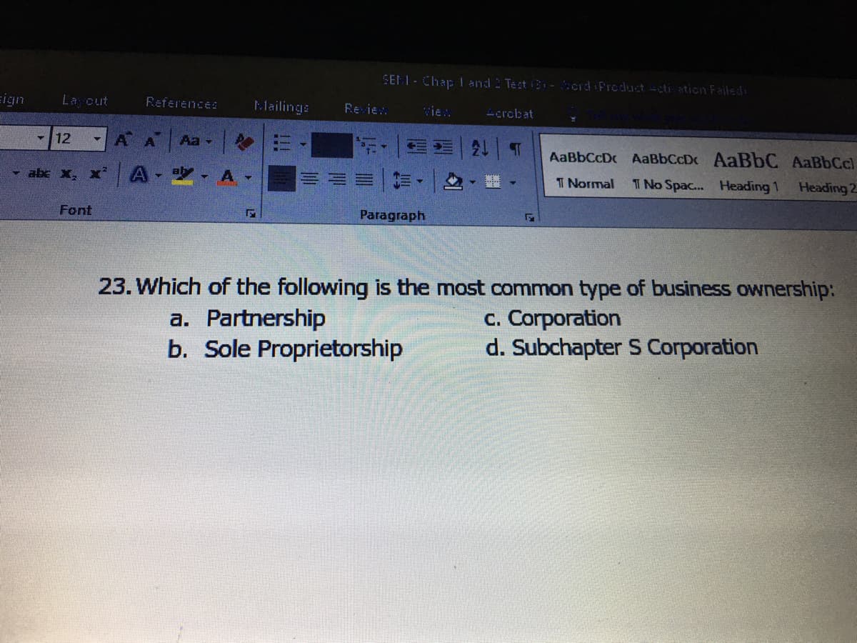 SELL-Chap I and 2 Test B -erd Freduuct -cti ation Failed:
ign
La cut
References
Mailinga
Re ie.
vie.
Lcrcbat
12
AA
Aa -
AaBbCcDc AaBbCcDc AABBC AaBbCc)
abc X, x'
A -
T Normal
T No Spac... Heading 1
Heading 2
Font
Paragraph
23. Which of the following is the most common type of business ownership:
a. Partnership
b. Sole Proprietorship
c. Corporation
d. Subchapter S Corporation

