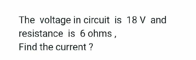 The voltage in circuit is 18 V and
resistance is 6 ohms,
Find the current ?
