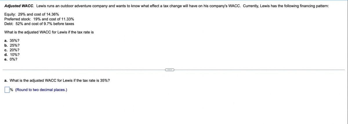 Adjusted WACC. Lewis runs an outdoor adventure company and wants to know what effect a tax change will have on his company's WACC. Currently, Lewis has the following financing pattern:
Equity: 29% and cost of 14.36%
Preferred stock: 19% and cost of 11.33%
Debt: 52% and cost of 9.7% before taxes
What is the adjusted WACC for Lewis if the tax rate is
a. 35%?
b. 25%?
c. 20%?
d. 10%?
e. 0%?
a. What is the adjusted WACC for Lewis if the tax rate is 35%?
% (Round to two decimal places.)