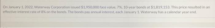 On January 1, 2022, Waterway Corporation issued $1,950,000 face value, 7%, 10-year bonds at $1,819.153. This price resulted in an
effective-interest rate of 8% on the bonds. The bonds pay annual interest, each January 1. Waterway has a calendar year end.