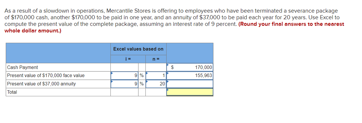 As a result of a slowdown in operations, Mercantile Stores is offering to employees who have been terminated a severance package
of $170,000 cash, another $170,000 to be paid in one year, and an annuity of $37,000 to be paid each year for 20 years. Use Excel to
compute the present value of the complete package, assuming an interest rate of 9 percent. (Round your final answers to the nearest
whole dollar amount.)
Cash Payment
Present value of $170,000 face value
Present value of $37,000 annuity
Total
Excel values based on
i=
9 %
9%
n=
1
20
$
170,000
155,963