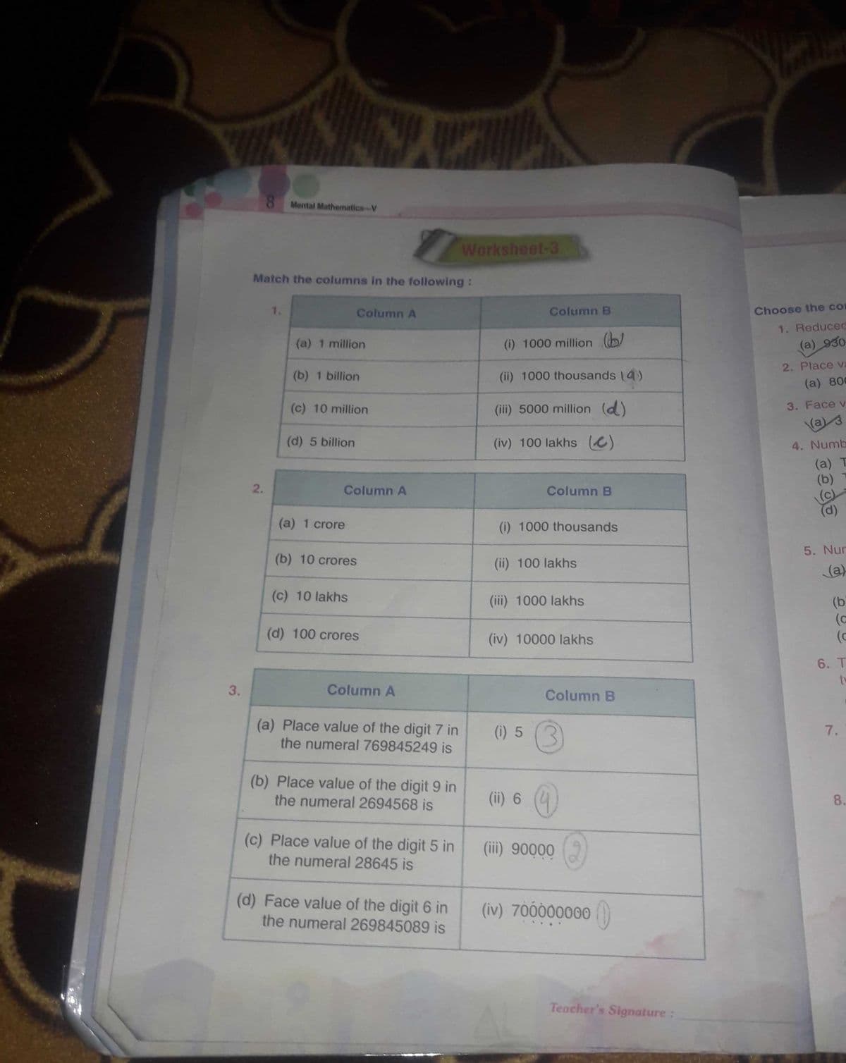 3.
8 Mental Mathematics-V
1
Match the columns in the following:
Column A
(a) 1 million
(b) 1 billion
(c) 10 million
(d) 5 billion
(a) 1 crore
(b) 10 crores
(c) 10 lakhs
(d) 100 crores
Column A
(a) Place value of the digit 7 in
the numeral 769845249 is
(b) Place value of the digit 9 in
the numeral 2694568 is
(c) Place value of the digit 5 in
the numeral 28645 is
(d) Face value of the digit 6 in
the numeral 269845089 is
2.
Column A
Worksheet-3
Column B
(i) 1000 million (
(ii) 1000 thousands (4)
(iii) 5000 million (d)
(iv) 100 lakhs (c)
Column B
(i) 1000 thousands
(ii) 100 lakhs
(iii) 1000 lakhs
(iv) 10000 lakhs
(1) 5 (3)
(ii) 6
(iii) 90000
(iv) 700000000
Column B
Teacher's Signature:
H
Choose the com
1. Reduced
(a) 930
2. Place va
(a) 800
3. Face v
(a) 3
4. Numb
(a) T
(b)
(c)
(d)
5. Nur
(a)
(b
(c
6. T
tv
7.
8.