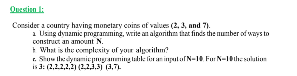 Question 1:
Consider a country having monetary coins of values (2, 3, and 7).
a. Using dynamic programming, write an algorithm that finds the number of ways to
construct an amount N.
b. What is the complexity of your algorithm?
c. Show the dynamic programming table for an input of N=10. For N=10 the solution
is 3: (2,2,2,2,2) (2,2,3,3) (3,7).
