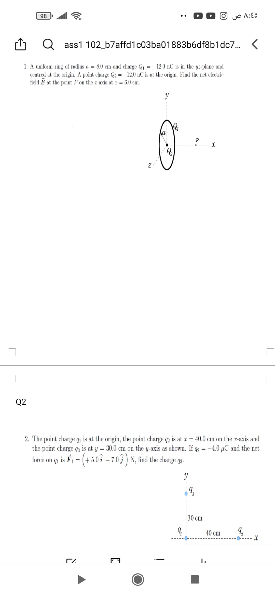 98
ll
ass1 102_b7affd1c03ba01883b6df8b1dc7..
1. A uniform ring of radius a = 8.0 cm and charge Q1 = -12.0 nC is in the yz-plane and
centred at the origin. A point charge Q2 = +12.0 nC is at the origin. Find the net electric
field E at the point P on the x-axis at x = 6.0 cm.
y
P
Q2
2. The point charge q1 is at the origin, the point charge q2 is at r = 40.0 cm on the r-axis and
the point charge q3 is at y = 30.0 cm on the y-axis as shown. If q2 = –4.0 µC and the net
force on q1 is F1 = (+5.0 î – 7.0 3 ) N, find the charge q3.
y
130 cm
40 cm
