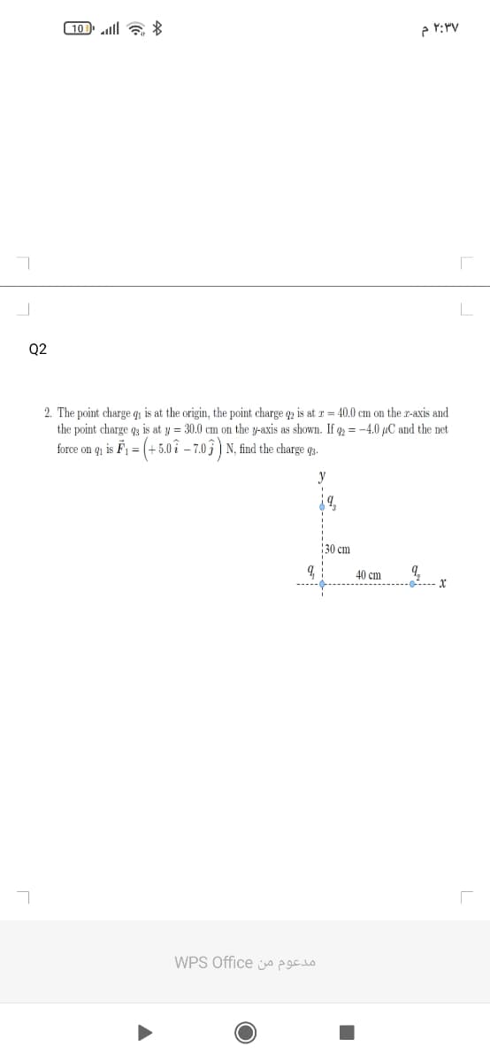 (10 ll 6
Q2
2. The point charge qi is at the origin, the point charge q2 is at r = 40.0 cm on the r-axis and
the point charge q3 is at y = 30.0 cm on the y-axis as shown. If q = -4.0 µC and the net
force on qi is F1 = (+5.0 î – 7.03) N, find the charge q2.
y
30 cm
40 cm
WPS Office o
