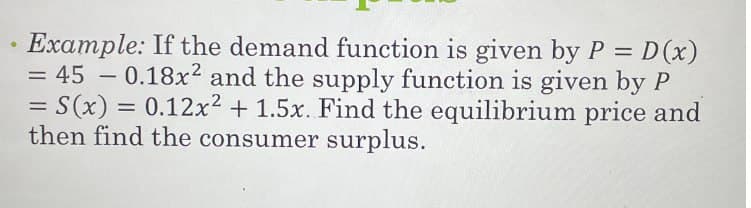 Example: If the demand function is given by P = D(x)
= 45 -0.18x2 and the supply function is given by P
= S(x) = 0.12x² + 1.5x. Find the equilibrium price and
then find the consumer surplus.