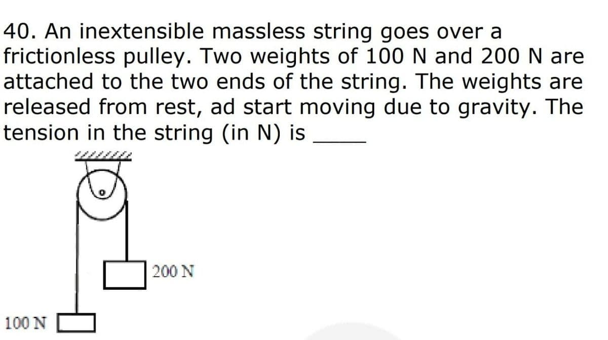 40. An inextensible massless string goes over a
frictionless pulley. Two weights of 100 N and 200 N are
attached to the two ends of the string. The weights are
released from rest, ad start moving due to gravity. The
tension in the string (in N) is
200 N
100 N
