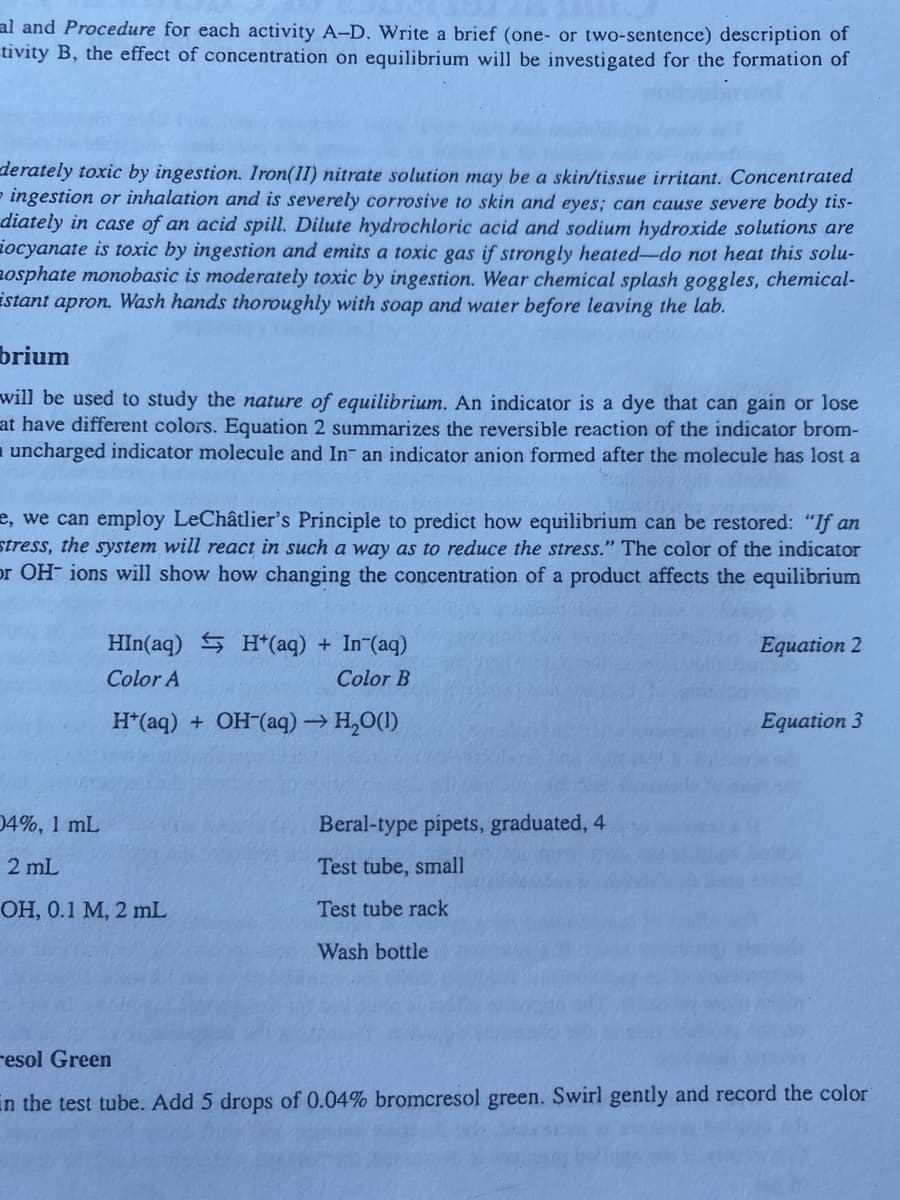 al and Procedure for each activity A-D. Write a brief (one- or two-sentence) description of
tivity B, the effect of concentration on equilibrium will be investigated for the formation of
derately toxic by ingestion. Iron(II) nitrate solution may be a skin/tissue irritant. Concentrated
= ingestion or inhalation and is severely corrosive to skin and eyes; can cause severe body tis-
diately in case of an acid spill. Dilute hydrochloric acid and sodium hydroxide solutions are
ocyanate is toxic by ingestion and emits a toxic gas if strongly heated-do not heat this solu-
osphate monobasic is moderately toxic by ingestion. Wear chemical splash goggles, chemical-
istant apron. Wash hands thoroughly with soap and water before leaving the lab.
brium
will be used to study the nature of equilibrium. An indicator is a dye that can gain or lose
at have different colors. Equation 2 summarizes the reversible reaction of the indicator brom-
uncharged indicator molecule and In- an indicator anion formed after the molecule has lost a
e, we can employ LeChâtlier's Principle to predict how equilibrium can be restored: "If an
stress, the system will react in such a way as to reduce the stress." The color of the indicator
or OH- ions will show how changing the concentration of a product affects the equilibrium
HIn(aq) H*(aq) + In (aq)
Color A
Color B
H*(aq) + OH-(aq) → H₂O(1)
04%, 1 mL
2 mL
OH, 0.1 M, 2 mL
Beral-type pipets, graduated, 4
Test tube, small
Test tube rack
Wash bottle
Equation 2
Equation 3
resol Green
in the test tube. Add 5 drops of 0.04% bromcresol green. Swirl gently and record the color