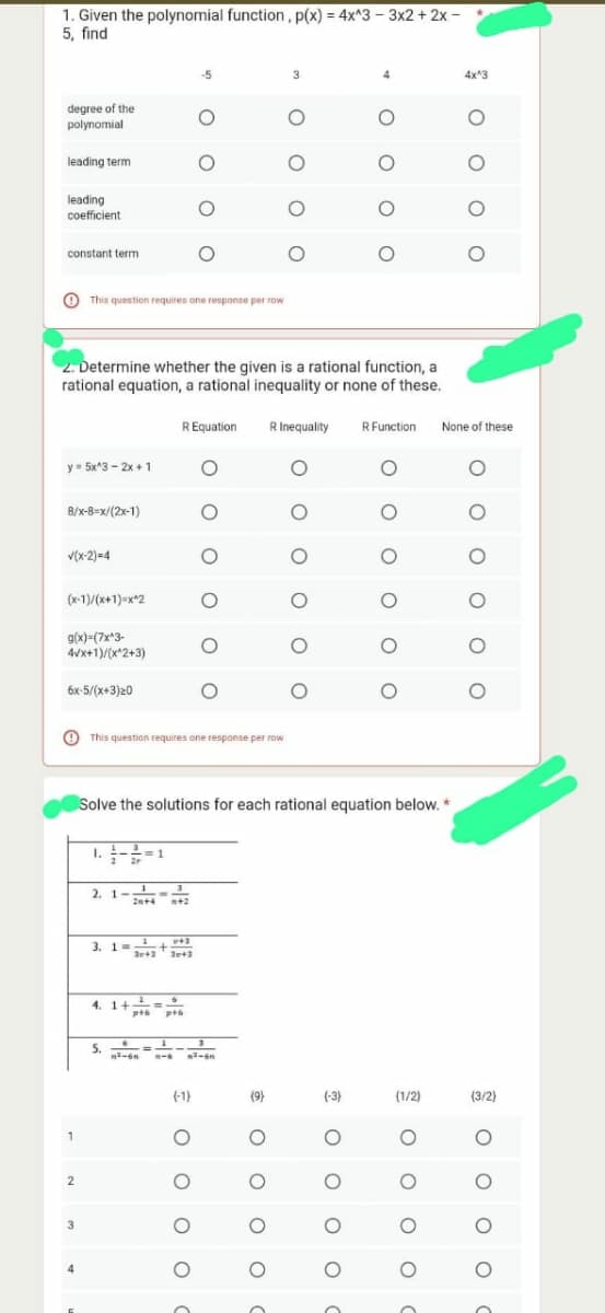 1. Given the polynomial function, p(x) = 4x^3 - 3x2 + 2x -
5, find
degree of the
polynomial
leading term
leading
coefficient.
constant term
y = 5x^3 - 2x + 1
8/x-8-x/(2x-1)
V(x-2)=4
(x-1)/(x+1)=x^2
g(x)=(7x^3-
4√x+1)/(x^2+3)
6x-5/(x+3)20
1
This question requires one response per row
2
2. Determine whether the given is a rational function, a
rational equation, a rational inequality or none of these.
3
1.3-2=1
2. 1-¹3
20+4 +2
3. 1=
5.
v+3
31+3 3p+3
4. 1+²=6
ptó p+6
-5
R Equation
O
This question requires one response per row
O
(-1)
O
O
O
OO
O
OO
1
²-6 1-6 ²-6n
O
O
(9)
O
O
3
O
R Inequality
O
O
Solve the solutions for each rational equation below. *
O
O
O
O
O
(-3)
O
O
4
O
o o
O
R Function
O
O
O
O
O
O
(1/2)
ο ο ο ο
4x^3
* ο ο ο ο
None of these
O
O
O
0 0
O
(3/2)
OOO O