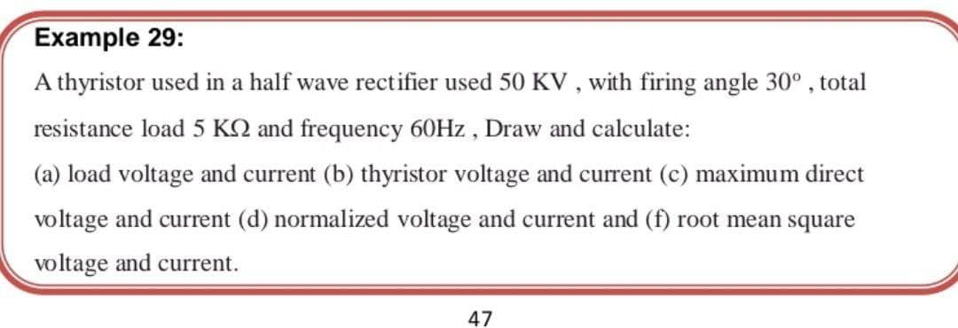 Example 29:
A thyristor used in a half wave rectifier used 50 KV , with firing angle 30° , total
resistance load 5 KQ and frequency 60HZ, Draw and calculate:
(a) load voltage and current (b) thyristor voltage and current (c) maximum direct
voltage and current (d) normalized voltage and current and (f) root mean square
voltage and current.
47
