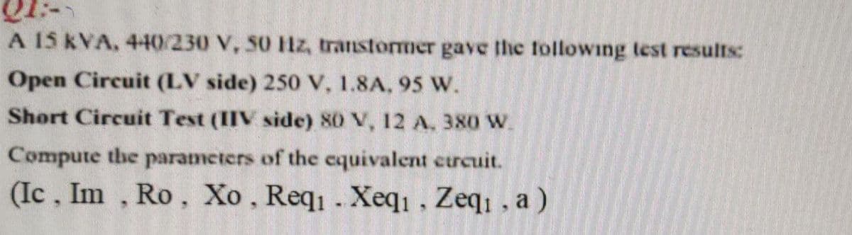 A 15 KVA, 440/230 V, 50 lz, transtormer gave the following test results:
Open Circuit (LV side) 250 V, 1.8A, 95 W.
Short Circuit Test (IIV side) 80 V, 12 A, 380 W.
Compute the parameters of the cquivalent curcuit.
(Ic, Im , Ro, Xo, Req . Xeqi, Zeq, , a)
