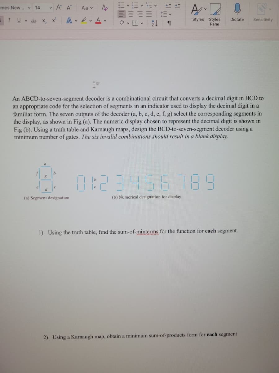 mes New... v 14
SI U vab
X₁₂
a
8
ν Α' Α
x²
d
Aav
AA
b
58
(a) Segment designation
€
== Ev
Z
T
¶
An ABCD-to-seven-segment decoder is a combinational circuit that converts a decimal digit in BCD to
an appropriate code for the selection of segments in an indicator used to display the decimal digit in a
familiar form. The seven outputs of the decoder (a, b, c, d, e, f, g) select the corresponding segments in
the display, as shown in Fig (a). The numeric display chosen to represent the decimal digit is shown in
Fig (b). Using a truth table and Karnaugh maps, design the BCD-to-seven-segment decoder using a
minimum number of gates. The six invalid combinations should result in a blank display.
H
A
Styles Styles
Pane
Dictate
3456 789
(b) Numerical designation for display
1) Using the truth table, find the sum-of-minterms for the function for each segment.
Sensitivity
2) Using a Karnaugh map, obtain a minimum sum-of-products form for each segment