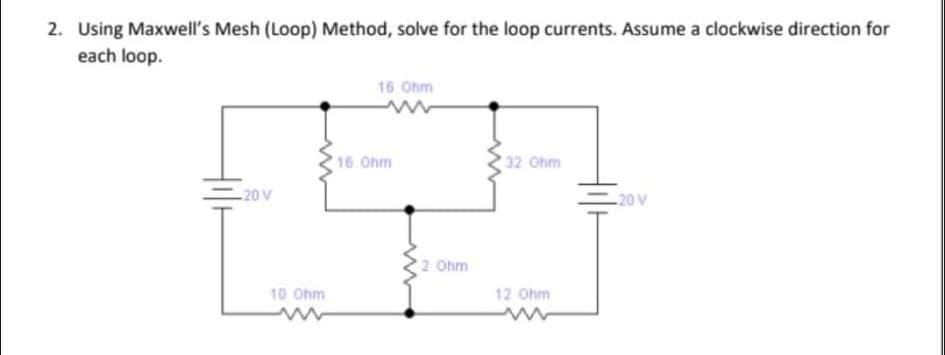 2. Using Maxwell's Mesh (Loop) Method, solve for the loop currents. Assume a clockwise direction for
each loop.
16 Ohm
16 Ohm
32 Ohm
20 V
20 V
2 Ohm
10 Ohm
12 Ohm
