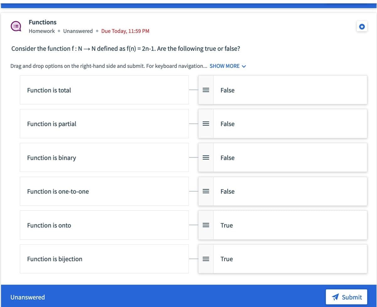 :=
Functions
Homework Unanswered Due Today, 11:59 PM
Consider the function f: N→ N defined as f(n) = 2n-1. Are the following true or false?
Drag and drop options on the right-hand side and submit. For keyboard navigation... SHOW MORE ✓
Function is total
Function is partial
Function is binary
Function is one-to-one
Function is onto
Function is bijection
Unanswered
=
|||
|||
|||
|||
False
False
False
False
True
= True
Submit