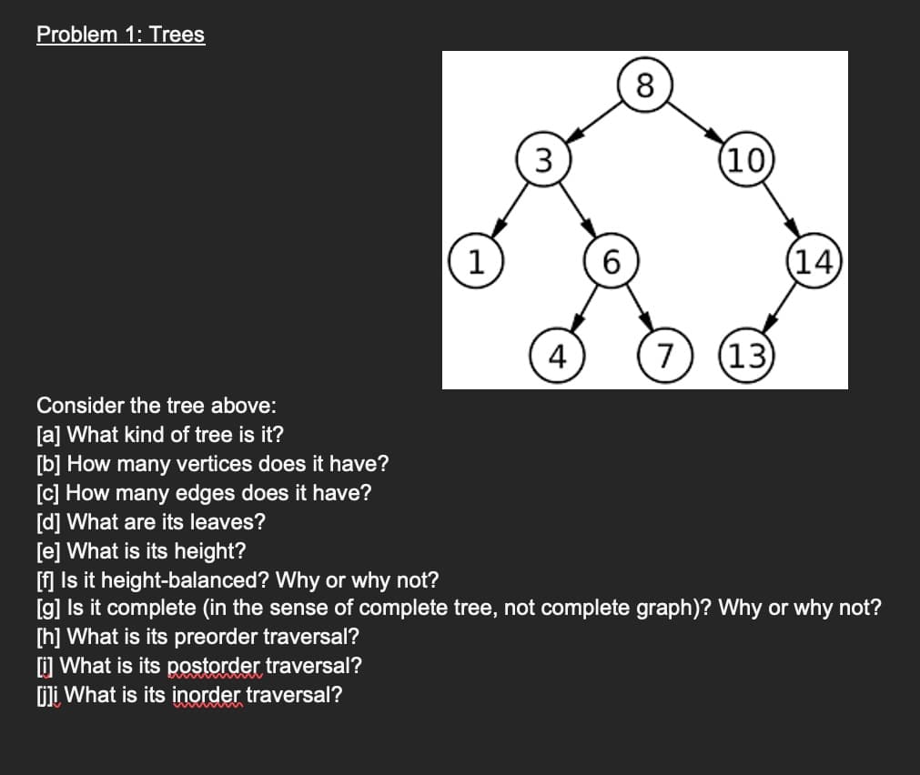 Problem 1: Trees
Consider the tree above:
[a] What kind of tree is it?
[b] How many vertices does it have?
[c] How many edges does it have?
[d] What are its leaves?
[e] What is its height?
1
3
4
8
(10)
7 (13)
(14)
[f] Is it height-balanced? Why or why not?
[g] Is it complete (in the sense of complete tree, not complete graph)? Why or why not?
[h] What is its preorder traversal?
[i] What is its postorder traversal?
[j] What is its inorder traversal?