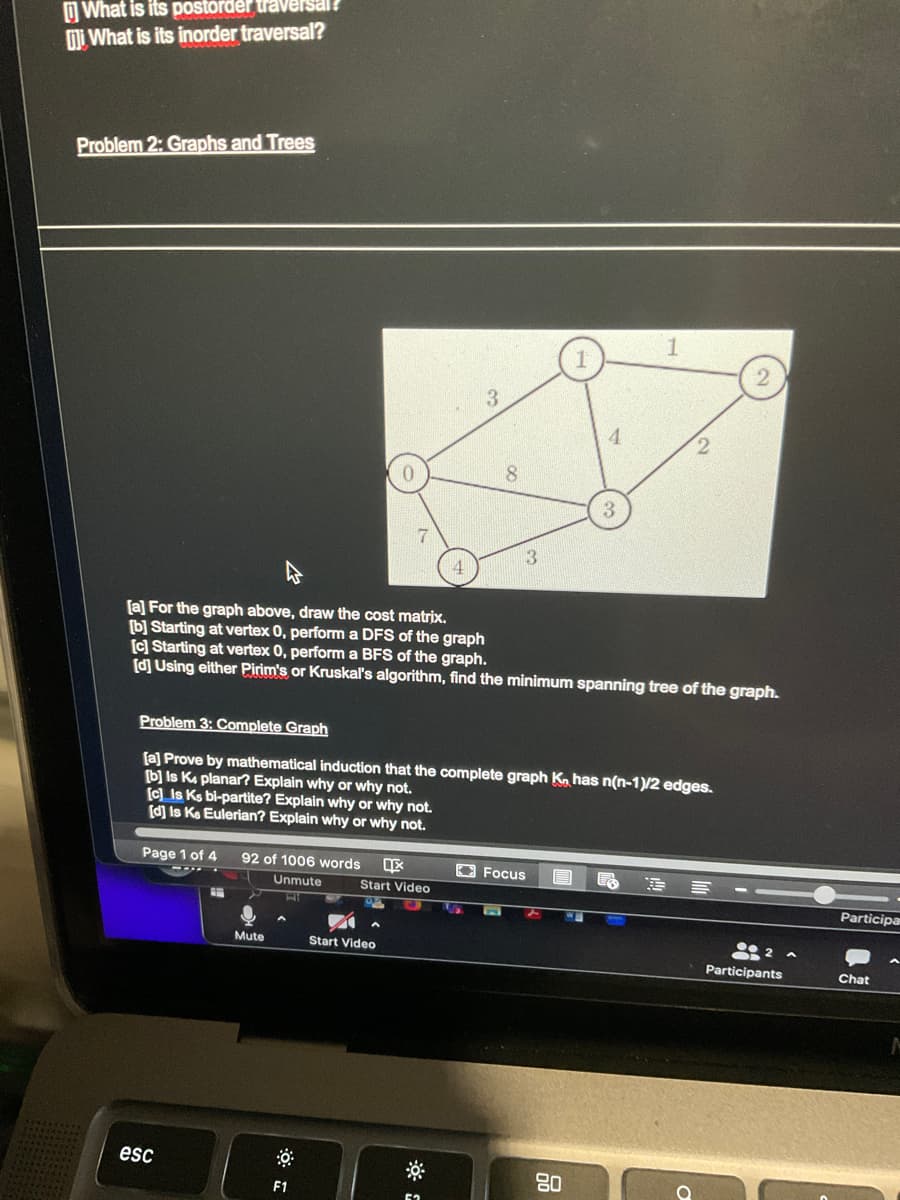 What is its postorder traversal?
What is its inorder traversal?
Problem 2: Graphs and Trees
[c] Is Ks bi-partite? Explain why or why not.
[d] Is Ke Eulerian? Explain why or why not.
Page 1 of 4
esc
0
92 of 1006 words Ix
Unmute
Mute
F1
Start Video
Start Video
[a] For the graph above, draw the cost matrix.
[b] Starting at vertex 0, perform a DFS of the graph
[c] Starting at vertex 0, perform a BFS of the graph.
[d] Using either Pirim's or Kruskal's algorithm, find the minimum spanning tree of the graph.
Problem 3: Complete Graph
[a] Prove by mathematical induction that the complete graph Ko has n(n-1)/2 edges.
[b] Is K4 planar? Explain why or why not.
3
5₂
8
S
3
Focus
1
E
4
80
3
1
2
E
2
--
2 A
Participants
Participar
Chat