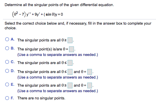 Determine all the singular points of the given differential equation.
(62 - 7) y" +9y' +(sin ®)y = 0
Select the correct choice below and, if necessary, fill in the answer box to complete your
choice.
O A. The singular points are all 02
O B. The singular point(s) is/are 0 =
(Use a comma to separate answers as needed.)
OC. The singular points are all 0s
O D. The singular points are all 0s
(Use a comma to separate answers as needed.)
and 0 =
O E. The singular points are all 02
and 0 =
(Use a comma to separate answers as needed.)
OF. There are no singular points.
