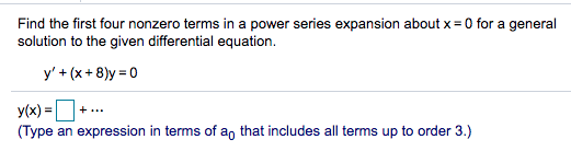 Find the first four nonzero terms in a power series expansion about x = 0 for a general
solution to the given differential equation.
y' + (x+ 8)y = 0
y(x) =
(Type an expression in terms of an that includes all terms up to order 3.)
+...
