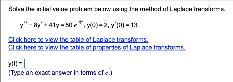 Solve the initial value problem below using the method of Laplace transforms.
y' - 8y' + 41y = 50 e 4", y(0) = 2, y'(0) = 13
Click here to view the table of Laplace transforms.
Click here to view the table of properties of Laplace transforms.
y(t) =
(Type an exact answer in terms of e.)
