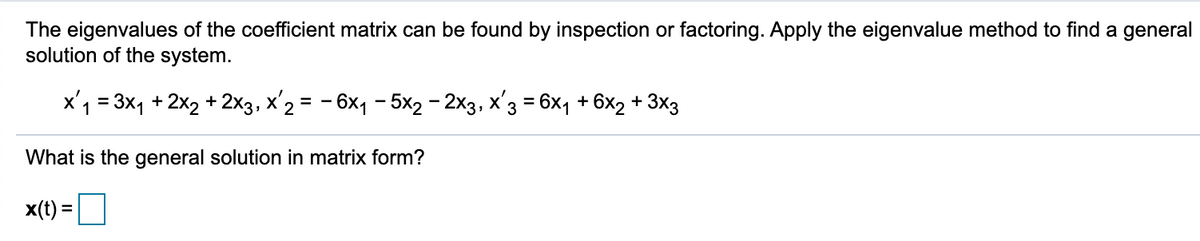 The eigenvalues of the coefficient matrix can be found by inspection or factoring. Apply the eigenvalue method to find a general
solution of the system.
x'1 = 3x, + 2x2 + 2x3, x'2 = - 6x, - 5x2- 2x3, x'3 = 6x1 + 6x2 + 3x3
%3D
What is the general solution in matrix form?
x(t) =
