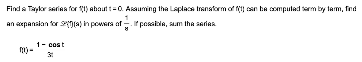 Find a Taylor series for f(t) about t = 0. Assuming the Laplace transform of f(t) can be computed term by term, find
1
an expansion for L{f}(s) in powers of -. If possible, sum the series.
S
1 - cost
f(t) =
%3D
3t
