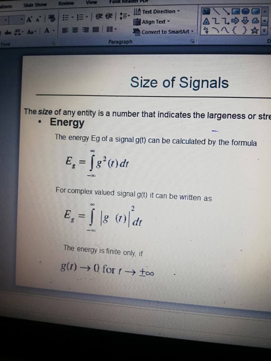 Slide Show
Review
View
ations
IA Text Direction
|=,而、|青奇
AZLO
A A
Align Text
he AY Aa
Convert to SmartArt
Paragraph
Font
Size of Signals
The size of any entity is a number that indicates the largeness or stre
Energy
The energy Eg of a signal g(t) can be calculated by the formula
%3D
50
For complex valued signal g(t) it can be written as
Eg
8 (1)
dt
The energy is finite only, if
g(1) 0 for r → to
