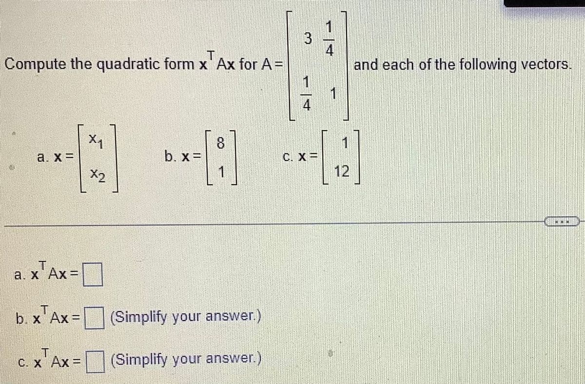 Compute the quadratic form x' Ax for A=
a. x =
a. x Ax=
b. x Ax=
C. X AX =
X₁
b. x =
1
(Simplify your answer.)
(Simplify your answer.)
3
C. X =
4
1
1
12
and each of the following vectors.
9040