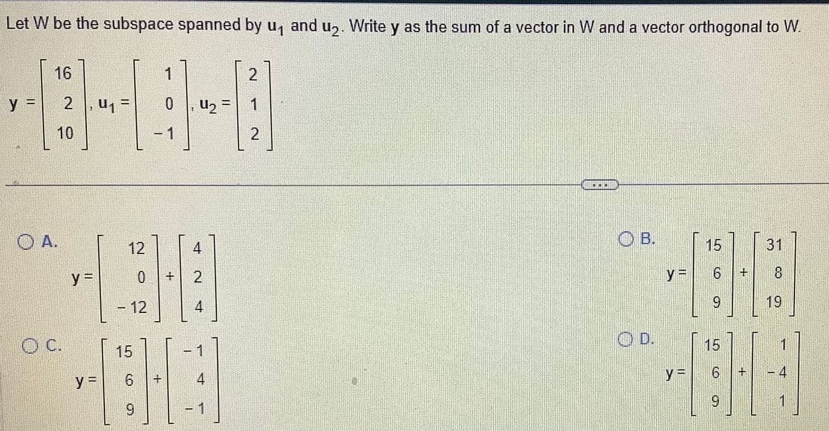 Let W be the subspace spanned by u₁ and u₂. Write y as the sum of a vector in W and a vector orthogonal to W.
16
y = 2, U₁
OA.
O C.
12
138
+ 2
- 12
4
y=
1
0
15
BHG
9
-
U₂ =
6
1
4
1
2
1
OB.
15
y = 6 +
9
y=
6
9
31
8
19
I
1
4
1