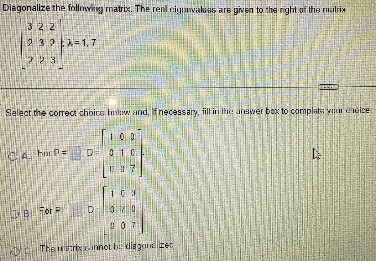 Diagonalize the following matrix. The real eigenvalues are given to the right of the matrix.
3 2 2
2 3 2 ; λ= 1,7
2 2 3
Select the correct choice below and, if necessary, fill in the answer box to complete your choice.
A. For P=
OB. For P =
D =
D =
100
0 1 0
007
/
100
D= 0 7 0
007
OC. The matrix cannot be diagonalized.
A