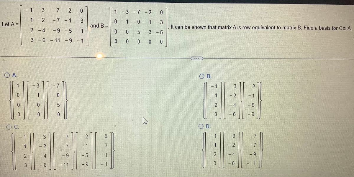 Let A =
OA.
11
0
0
0
- 1
1
2
3
3
1 - 2
-7 -1
2 -4
-9 -5
1
3 -6 -11 -9 -1
3
1
0
0
3
2
7 2 0
3
0
5
0
7
9
1
-9
and B=
0
3
1
1
0
0
-3 -7 -2
1
0 1
0
0
0
0
3
It can be shown that matrix A is row equivalent to matrix B. Find a basis for Col A.
5-3 -5
0 0 0
C
OB.
3
2
11
1990
2
5
3
OD.
7
11
3
2014
3