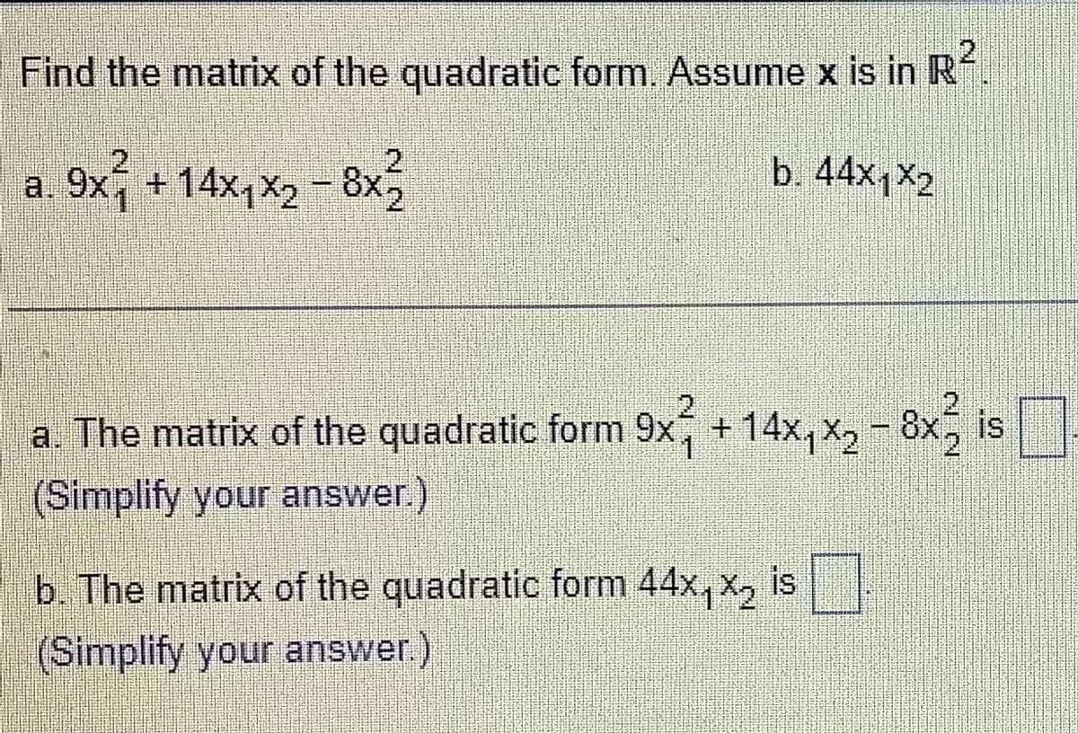 Find the matrix of the quadratic form. Assume x is in R
b. 44x1x2
a. 9x1 + 14x₁x2 - 8x2
2
a. The matrix of the quadratic form 9x² +14x₁x2 - 8x32 is
8x₂
(Simplify your answer.)
b. The matrix of the quadratic form 44x₁X₂ is
(Simplify your answer.)