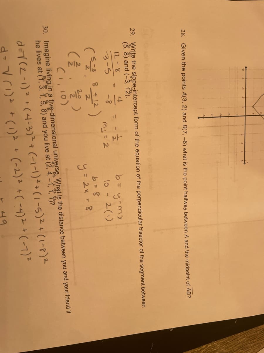 28. Given the points A(3, 2) and B(7, -6) what is the point halfway between A and the midpoint of AB?
29. Write the slope-intercept form of the equation of the perpendicular bisector of the segment between
(5, 8) and (-3, 12).
12-8
b= y-mx
2(1)
%3D
3-5
-8-
10
8 + 12
(클, 을)
CI, 10)
y= 2x +8
30. Imagine living in a five-dimensional universe. What is the distance between you and your friend if
he lives at (1, 3, 1, 3, 8) and you live at (2, 4, -1, 1, 1y?
d=7(2-1)2+(4-3)²+ (-1-1)²+ (1 -5)2+(1-8)2
d-Vr) *()”* (-2)> +( -4)や + (-7)
