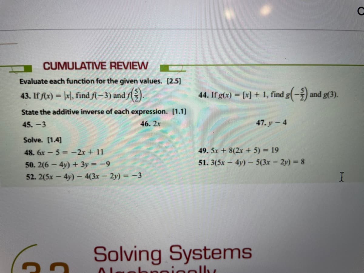 CUMULATIVE REVIEW
Evaluate each function for the given values. [2.5]
43. If fx) = |x], find fl– 3) and /;).
44. If g(x) = [x] + 1, find g(-) and g(3).
%3D
State the additive inverse of each expression. [1.1]
45. -3
46. 2x
47. y - 4
Solve. [1.4]
49. 5x + 8(2x + 5) = 19
48. 6x - 5 -2r + 11
50. 2(6 - 4y) + 3y = -9
52. 2(5x - 4y) - 4(3x- 2y) = -3
51. 3(5x - 4y)- 5(3x- 2y) = 8
60 Solving Systems
