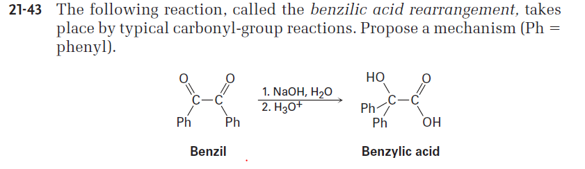 21-43 The following reaction, called the benzilic acid rearrangement, takes
place by typical carbonyl-group reactions. Propose a mechanism (Ph =
phenyl).
Но
1. NaOH, H2O
2. H30+
Ph
Ph
Ph
Ph
OH
Benzil
Benzylic acid
