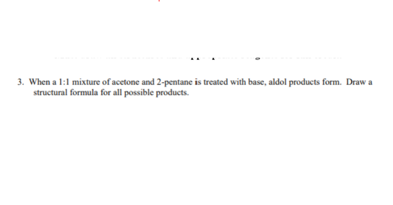 ### Question 3: Aldol Reaction of Acetone and 2-Pentanone

**Question:**
When a 1:1 mixture of acetone and 2-pentanone is treated with base, aldol products form. Draw a structural formula for all possible products.

**Explanation:**
An aldol reaction involves the formation of a β-hydroxy ketone (aldol) through a nucleophilic addition of a ketone enolate to another ketone. When a base is added to a mixture of acetone and 2-pentanone, enolates form and attack the carbonyl groups.

For the specific reaction between acetone and 2-pentanone, the reaction pathways and resulting products can be:

1. **Acetone Enolate Reacting with 2-Pentanone:**
   - Enolate from acetone attacks the carbonyl carbon of 2-pentanone.

2. **2-Pentanone Enolate Reacting with Acetone:**
   - Enolate from 2-pentanone attacks the carbonyl carbon of acetone.

3. **Self-Condensation Products:**
   - Both acetone and 2-pentanone can undergo self-condensation forming products where an acetone enolate reacts with another acetone molecule and a 2-pentanone enolate reacts with another 2-pentanone molecule.

This results in four main products:
- Acetone + 2-pentanone aldol product
- 2-pentanone + acetone aldol product
- Acetone self-aldol product
- 2-pentanone self-aldol product

Students are expected to draw the structural formulas for these products, showing the β-hydroxy ketone structures for each possible aldol product.