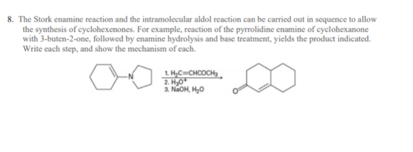 **Title: Enamine Reactions in Cyclohexenone Synthesis**

**Introduction:**

In this lesson, we will explore the application of the Stork enamine reaction and the intramolecular aldol reaction in the synthesis of cyclohexenones. This process is an excellent example of a multi-step organic synthesis that integrates several reaction mechanisms to produce complex molecular structures.

**Step-by-Step Process:**

**Step 1: The Stork Enamine Reaction**

The Stork enamine reaction begins with the formation of an enamine from a secondary amine (pyrrolidine) and a ketone (cyclohexanone). This enamine then reacts with an α,β-unsaturated carbonyl compound (3-buten-2-one), facilitating a Michael addition reaction.

**Step 2: Enamine Hydrolysis**

After the Michael addition, the enamine undergoes hydrolysis in an acidic environment to regenerate the carbonyl compound while incorporating the newly added group into the cyclohexanone framework.

**Step 3: Intramolecular Aldol reaction**

The resulting compound is then subjected to basic conditions (NaOH in water), which promotes the formation of an enolate ion. This enolate ion undergoes an intramolecular aldol condensation, leading to the formation of a cyclohexenone structure.

**Diagrams Explanation:**

**Diagram 1: Reactants and Reaction Conditions**

The diagram shows the enamine of cyclohexanone and the reactant 3-buten-2-one. The reaction conditions are as follows:
1. \( \text{H}_2\text{C}=\text{CHCOCH}_3 \)
2. \( \text{H}_3\text{O}^+ \)
3. \( \text{NaOH, H}_2\text{O} \)

**Diagram 2: Final Product**

The final product is a cyclohexenone structure indicating ring formation and double-bond positioning within the ring.

**Summary:**

This sequence of reactions demonstrates the utility of the Stork enamine reaction followed by sequential hydrolysis and intramolecular aldol reaction to synthesize cyclohexenones. By understanding and applying these reactions, chemists can efficiently construct complex cyclic structures from simpler molecules, showcasing the power of organic synthesis in creating valuable chemical compounds.

---

This detailed breakdown provides a clear narrative of the reactions involved for educational purposes, guiding students