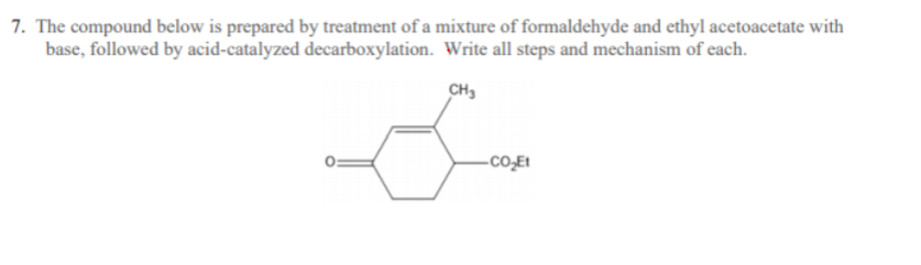 **Synthesis and Mechanism**

**Problem 7:**
**Preparation of the Compound**

The compound shown below is synthesized using a mixture of formaldehyde and ethyl acetoacetate under basic conditions, followed by acid-catalyzed decarboxylation. Describe all the steps and mechanisms involved in the preparation of this compound.

**Step-by-Step Mechanism:**

1. **Initial Reactants:**
   - Formaldehyde (HCHO)
   - Ethyl acetoacetate (CH3COCO2Et)

2. **Condensation Reaction:**
    a. The reaction begins with the formation of an enolate from ethyl acetoacetate under basic conditions. 
    b. The enolate then reacts with formaldehyde through an aldol condensation, forming a β-hydroxy ester intermediate.

3. **Aldol Condensation:**
    - The β-hydroxy ester undergoes dehydration (removal of water), resulting in the formation of a carbon-carbon double bond, leading to an α,β-unsaturated ester.

4. **Cyclization:**
    - The condensation product undergoes intramolecular cyclization leading to the formation of a six-membered cyclic compound.

5. **Decarboxylation:**
    a. The compound undergoes acid-catalyzed decarboxylation which removes the carboxyl group (CO2Et), resulting in the formation of the final compound.

**Depicted Compound:**
   - A cyclic ketone with a methyl group (CH3) at one position and an ester group (CO2Et) at another position of the six-membered ring.

**Mechanism Visualization:**
The provided molecular structure in the image illustrates the final cyclic compound with its specific functional groups such as the ketone (carbonyl group) and ester (CO2Et group) attached to the cyclohexane ring.

**Diagram Explanation:**
- The hexagon represents a six-membered ring (cyclohexane) with a carbonyl group (C=O) and an ester group (CO2Et) attached.
- Two double bonds are located within the ring indicating conjugation.
- A methyl group (CH3) is attached to one carbon of the ring, and an ester group (CO2Et) is attached to the adjacent carbon.

Understanding these mechanisms and the steps will help in comprehending how complex organic compounds can be synthesized using specific reactions and