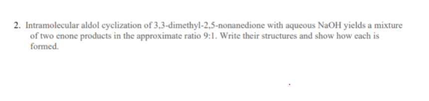 2. Intramolecular aldol cyclization of 3,3-dimethyl-2,5-nonanedione with aqueous NaOH yields a mixture
of two enone products in the approximate ratio 9:1. Write their structures and show how each is
formed.
