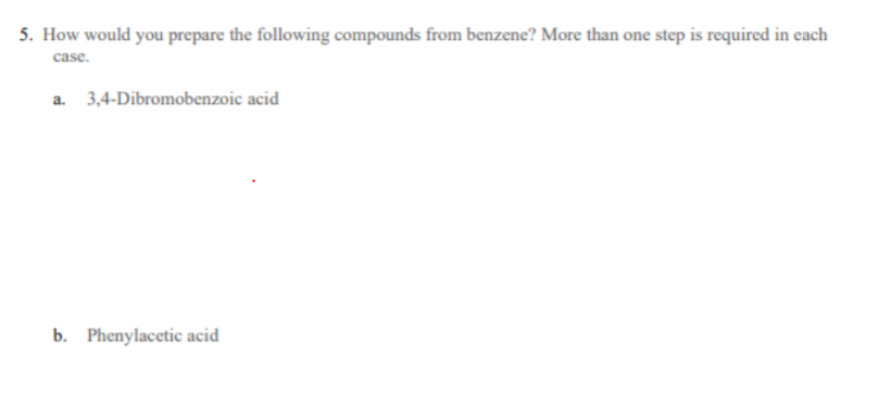 5. How would you prepare the following compounds from benzene? More than one step is required in each
case.
a. 3,4-Dibromobenzoic acid
b. Phenylacetic acid
