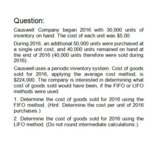 Question:
Causwell Company began 2016 with 30,000 units of
inventory on hand. The cost of each unit was $5.00.
During 2016, an additional 50,000 units were purchased at
a single unit cost, and 40,000 units remained on hand at
the end of 2016 (40,000 units therefore were sold during
2016).
Causwell uses a periodic inventory system. Cost of goods
sold for 2016, applying the average cost method, is
$224,000. The company is interested in determining what
cost of goods sold would have been, if the FIFO or LIFO
methods were used.
1. Determine the cost of goods sold for 2016 using the
FIFO method. (Hint: Determine the cost per unit of 2016
purchases.)
2. Determine the cost of goods sold for 2016 using the
LIFO method. (Do not round intermediate calculations.)